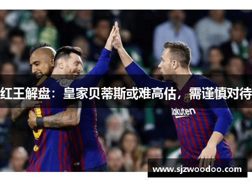 红王解盘：皇家贝蒂斯或难高估，需谨慎对待