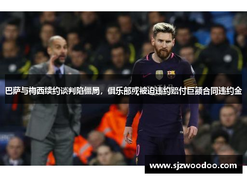 巴萨与梅西续约谈判陷僵局，俱乐部或被迫违约赔付巨额合同违约金